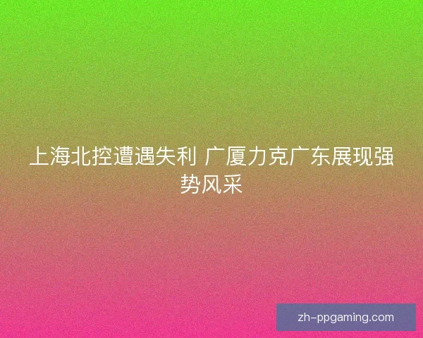 上海北控遭遇失利 广厦力克广东展现强势风采
