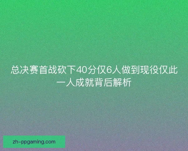 总决赛首战砍下40分仅6人做到现役仅此一人成就背后解析