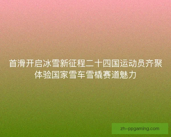首滑开启冰雪新征程二十四国运动员齐聚体验国家雪车雪橇赛道魅力